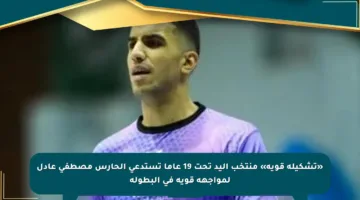 «تشكيلة قوية» منتخب اليد تحت 19 عاما تستدعي الحارس مصطفى عادل لمواجهة قوية في البطولة